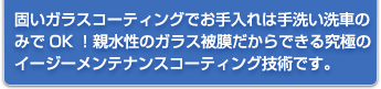 固いガラスコーティングでお手入れは手洗い洗車のみでOK！親水性のガラス被膜だからできる究極のイージーメンテナンスコーティング技術です。