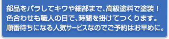 部品をバラしてキワや細部まで、高級塗料で塗装！色合わせも職人の目で、時間を掛けてつくります。順番待ちになる人気サービスなのでご予約はお早めに。